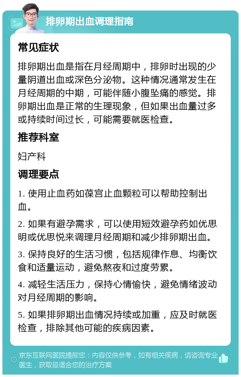 排卵期出血调理指南 常见症状 排卵期出血是指在月经周期中，排卵时出现的少量阴道出血或深色分泌物。这种情况通常发生在月经周期的中期，可能伴随小腹坠痛的感觉。排卵期出血是正常的生理现象，但如果出血量过多或持续时间过长，可能需要就医检查。 推荐科室 妇产科 调理要点 1. 使用止血药如葆宫止血颗粒可以帮助控制出血。 2. 如果有避孕需求，可以使用短效避孕药如优思明或优思悦来调理月经周期和减少排卵期出血。 3. 保持良好的生活习惯，包括规律作息、均衡饮食和适量运动，避免熬夜和过度劳累。 4. 减轻生活压力，保持心情愉快，避免情绪波动对月经周期的影响。 5. 如果排卵期出血情况持续或加重，应及时就医检查，排除其他可能的疾病因素。