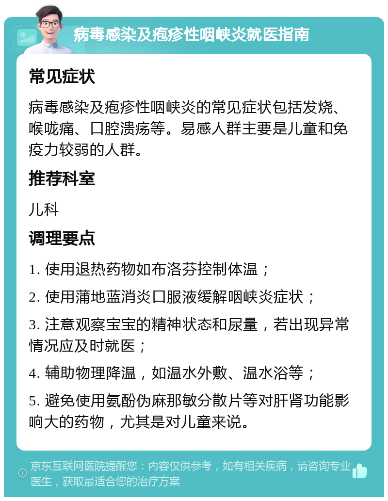 病毒感染及疱疹性咽峡炎就医指南 常见症状 病毒感染及疱疹性咽峡炎的常见症状包括发烧、喉咙痛、口腔溃疡等。易感人群主要是儿童和免疫力较弱的人群。 推荐科室 儿科 调理要点 1. 使用退热药物如布洛芬控制体温； 2. 使用蒲地蓝消炎口服液缓解咽峡炎症状； 3. 注意观察宝宝的精神状态和尿量，若出现异常情况应及时就医； 4. 辅助物理降温，如温水外敷、温水浴等； 5. 避免使用氨酚伪麻那敏分散片等对肝肾功能影响大的药物，尤其是对儿童来说。