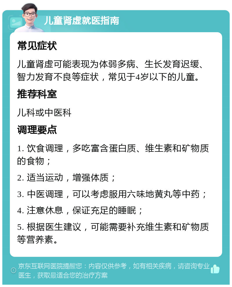 儿童肾虚就医指南 常见症状 儿童肾虚可能表现为体弱多病、生长发育迟缓、智力发育不良等症状，常见于4岁以下的儿童。 推荐科室 儿科或中医科 调理要点 1. 饮食调理，多吃富含蛋白质、维生素和矿物质的食物； 2. 适当运动，增强体质； 3. 中医调理，可以考虑服用六味地黄丸等中药； 4. 注意休息，保证充足的睡眠； 5. 根据医生建议，可能需要补充维生素和矿物质等营养素。