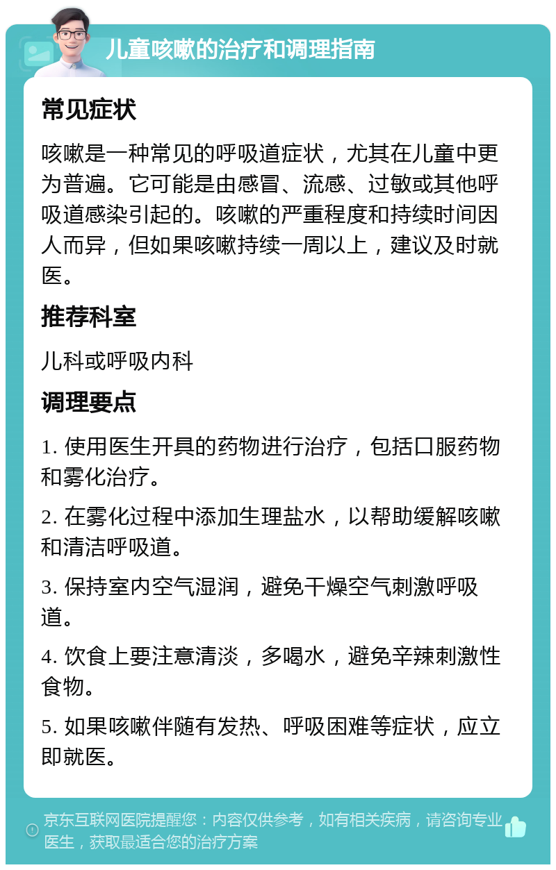 儿童咳嗽的治疗和调理指南 常见症状 咳嗽是一种常见的呼吸道症状，尤其在儿童中更为普遍。它可能是由感冒、流感、过敏或其他呼吸道感染引起的。咳嗽的严重程度和持续时间因人而异，但如果咳嗽持续一周以上，建议及时就医。 推荐科室 儿科或呼吸内科 调理要点 1. 使用医生开具的药物进行治疗，包括口服药物和雾化治疗。 2. 在雾化过程中添加生理盐水，以帮助缓解咳嗽和清洁呼吸道。 3. 保持室内空气湿润，避免干燥空气刺激呼吸道。 4. 饮食上要注意清淡，多喝水，避免辛辣刺激性食物。 5. 如果咳嗽伴随有发热、呼吸困难等症状，应立即就医。