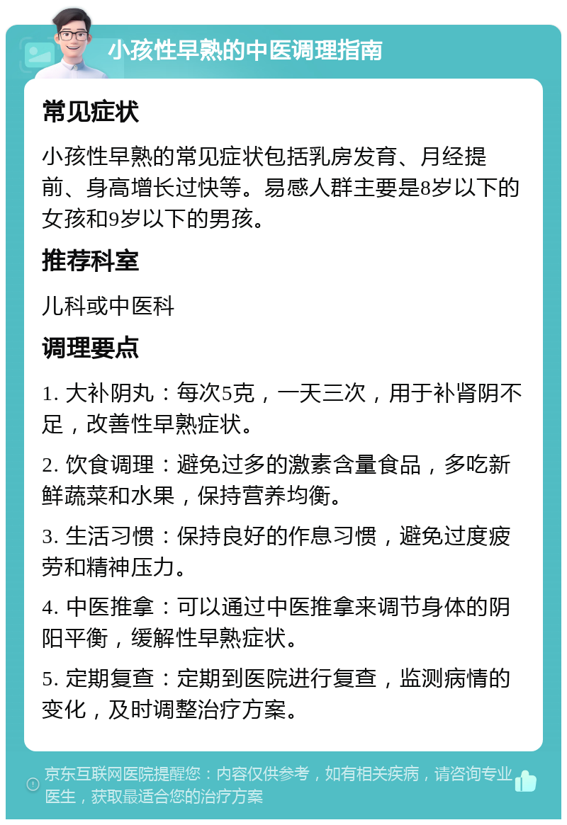 小孩性早熟的中医调理指南 常见症状 小孩性早熟的常见症状包括乳房发育、月经提前、身高增长过快等。易感人群主要是8岁以下的女孩和9岁以下的男孩。 推荐科室 儿科或中医科 调理要点 1. 大补阴丸：每次5克，一天三次，用于补肾阴不足，改善性早熟症状。 2. 饮食调理：避免过多的激素含量食品，多吃新鲜蔬菜和水果，保持营养均衡。 3. 生活习惯：保持良好的作息习惯，避免过度疲劳和精神压力。 4. 中医推拿：可以通过中医推拿来调节身体的阴阳平衡，缓解性早熟症状。 5. 定期复查：定期到医院进行复查，监测病情的变化，及时调整治疗方案。