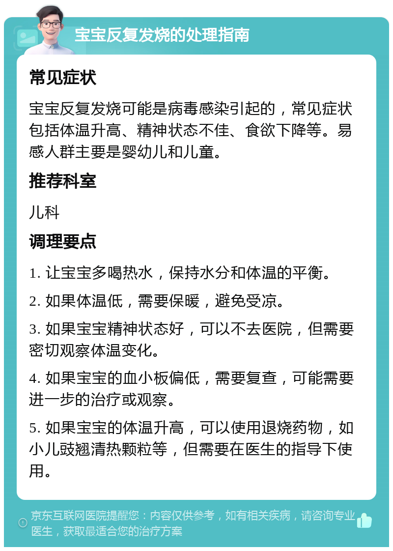 宝宝反复发烧的处理指南 常见症状 宝宝反复发烧可能是病毒感染引起的，常见症状包括体温升高、精神状态不佳、食欲下降等。易感人群主要是婴幼儿和儿童。 推荐科室 儿科 调理要点 1. 让宝宝多喝热水，保持水分和体温的平衡。 2. 如果体温低，需要保暖，避免受凉。 3. 如果宝宝精神状态好，可以不去医院，但需要密切观察体温变化。 4. 如果宝宝的血小板偏低，需要复查，可能需要进一步的治疗或观察。 5. 如果宝宝的体温升高，可以使用退烧药物，如小儿豉翘清热颗粒等，但需要在医生的指导下使用。