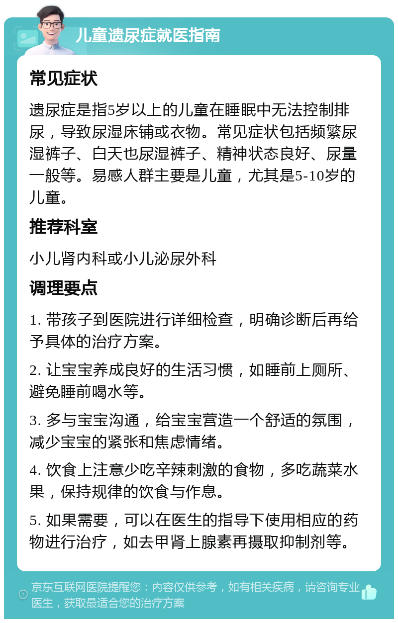 儿童遗尿症就医指南 常见症状 遗尿症是指5岁以上的儿童在睡眠中无法控制排尿，导致尿湿床铺或衣物。常见症状包括频繁尿湿裤子、白天也尿湿裤子、精神状态良好、尿量一般等。易感人群主要是儿童，尤其是5-10岁的儿童。 推荐科室 小儿肾内科或小儿泌尿外科 调理要点 1. 带孩子到医院进行详细检查，明确诊断后再给予具体的治疗方案。 2. 让宝宝养成良好的生活习惯，如睡前上厕所、避免睡前喝水等。 3. 多与宝宝沟通，给宝宝营造一个舒适的氛围，减少宝宝的紧张和焦虑情绪。 4. 饮食上注意少吃辛辣刺激的食物，多吃蔬菜水果，保持规律的饮食与作息。 5. 如果需要，可以在医生的指导下使用相应的药物进行治疗，如去甲肾上腺素再摄取抑制剂等。