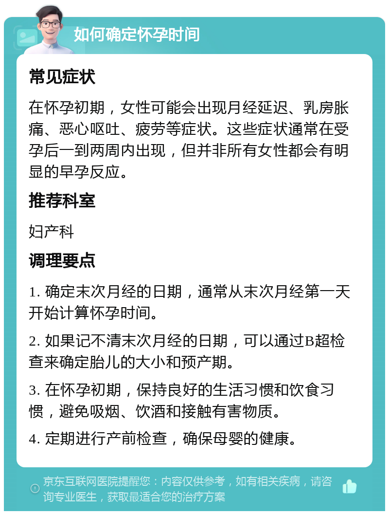 如何确定怀孕时间 常见症状 在怀孕初期，女性可能会出现月经延迟、乳房胀痛、恶心呕吐、疲劳等症状。这些症状通常在受孕后一到两周内出现，但并非所有女性都会有明显的早孕反应。 推荐科室 妇产科 调理要点 1. 确定末次月经的日期，通常从末次月经第一天开始计算怀孕时间。 2. 如果记不清末次月经的日期，可以通过B超检查来确定胎儿的大小和预产期。 3. 在怀孕初期，保持良好的生活习惯和饮食习惯，避免吸烟、饮酒和接触有害物质。 4. 定期进行产前检查，确保母婴的健康。