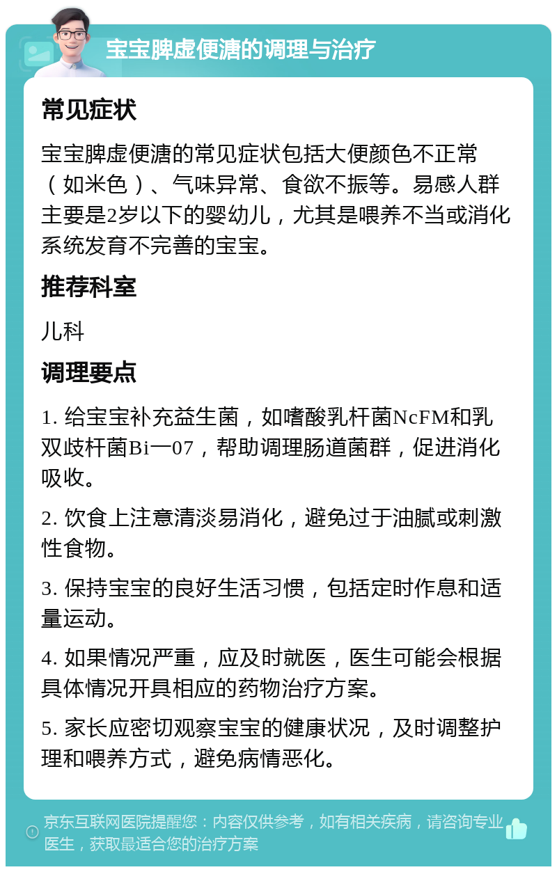 宝宝脾虚便溏的调理与治疗 常见症状 宝宝脾虚便溏的常见症状包括大便颜色不正常（如米色）、气味异常、食欲不振等。易感人群主要是2岁以下的婴幼儿，尤其是喂养不当或消化系统发育不完善的宝宝。 推荐科室 儿科 调理要点 1. 给宝宝补充益生菌，如嗜酸乳杆菌NcFM和乳双歧杆菌Bi一07，帮助调理肠道菌群，促进消化吸收。 2. 饮食上注意清淡易消化，避免过于油腻或刺激性食物。 3. 保持宝宝的良好生活习惯，包括定时作息和适量运动。 4. 如果情况严重，应及时就医，医生可能会根据具体情况开具相应的药物治疗方案。 5. 家长应密切观察宝宝的健康状况，及时调整护理和喂养方式，避免病情恶化。