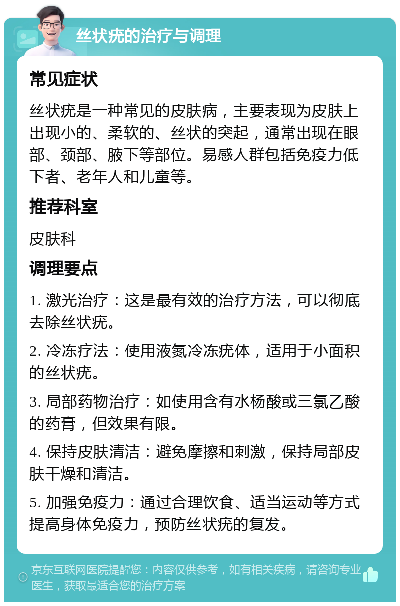 丝状疣的治疗与调理 常见症状 丝状疣是一种常见的皮肤病，主要表现为皮肤上出现小的、柔软的、丝状的突起，通常出现在眼部、颈部、腋下等部位。易感人群包括免疫力低下者、老年人和儿童等。 推荐科室 皮肤科 调理要点 1. 激光治疗：这是最有效的治疗方法，可以彻底去除丝状疣。 2. 冷冻疗法：使用液氮冷冻疣体，适用于小面积的丝状疣。 3. 局部药物治疗：如使用含有水杨酸或三氯乙酸的药膏，但效果有限。 4. 保持皮肤清洁：避免摩擦和刺激，保持局部皮肤干燥和清洁。 5. 加强免疫力：通过合理饮食、适当运动等方式提高身体免疫力，预防丝状疣的复发。