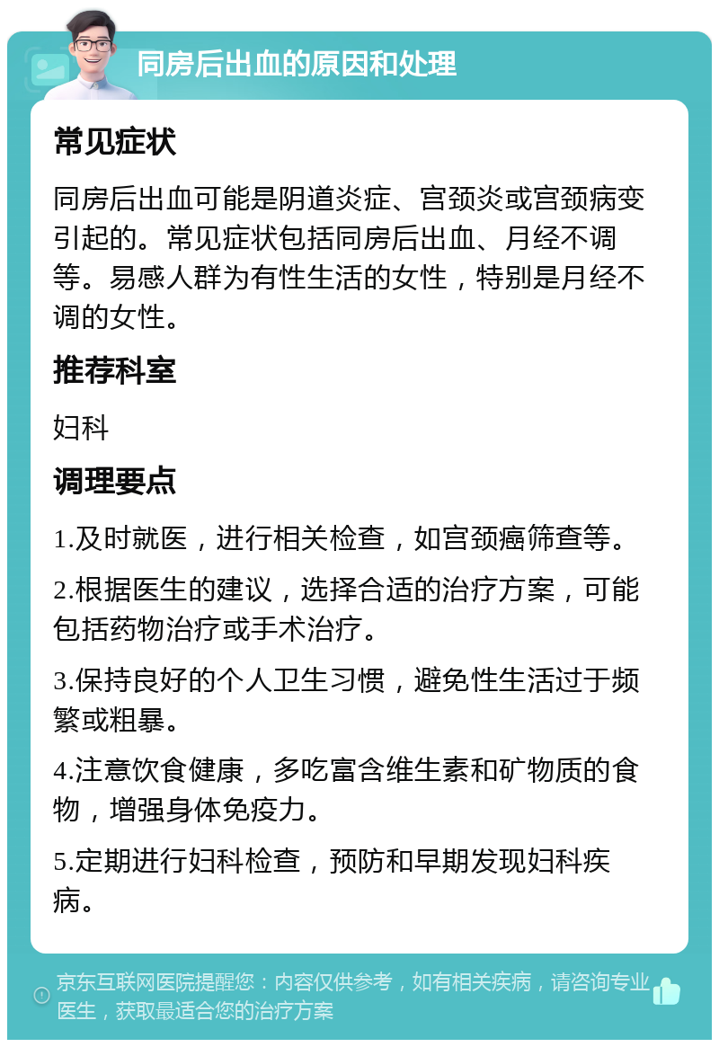 同房后出血的原因和处理 常见症状 同房后出血可能是阴道炎症、宫颈炎或宫颈病变引起的。常见症状包括同房后出血、月经不调等。易感人群为有性生活的女性，特别是月经不调的女性。 推荐科室 妇科 调理要点 1.及时就医，进行相关检查，如宫颈癌筛查等。 2.根据医生的建议，选择合适的治疗方案，可能包括药物治疗或手术治疗。 3.保持良好的个人卫生习惯，避免性生活过于频繁或粗暴。 4.注意饮食健康，多吃富含维生素和矿物质的食物，增强身体免疫力。 5.定期进行妇科检查，预防和早期发现妇科疾病。