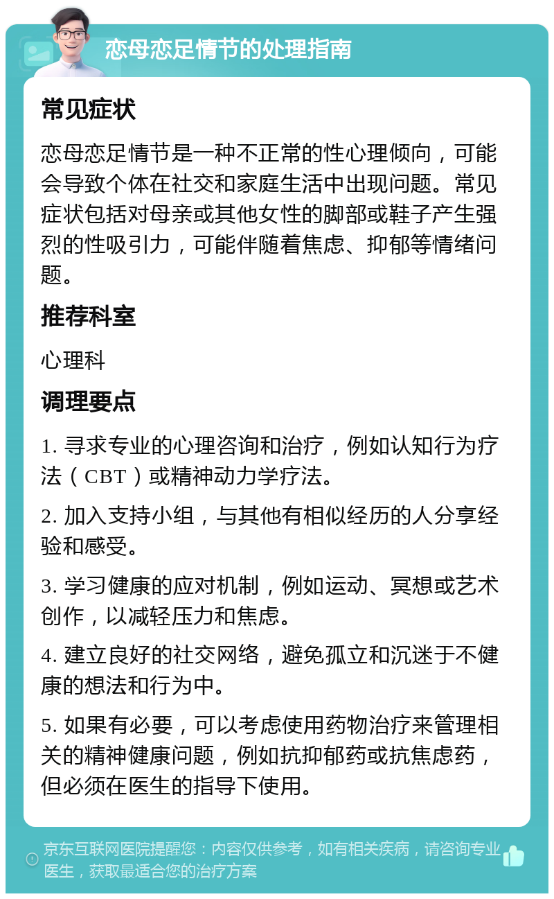 恋母恋足情节的处理指南 常见症状 恋母恋足情节是一种不正常的性心理倾向，可能会导致个体在社交和家庭生活中出现问题。常见症状包括对母亲或其他女性的脚部或鞋子产生强烈的性吸引力，可能伴随着焦虑、抑郁等情绪问题。 推荐科室 心理科 调理要点 1. 寻求专业的心理咨询和治疗，例如认知行为疗法（CBT）或精神动力学疗法。 2. 加入支持小组，与其他有相似经历的人分享经验和感受。 3. 学习健康的应对机制，例如运动、冥想或艺术创作，以减轻压力和焦虑。 4. 建立良好的社交网络，避免孤立和沉迷于不健康的想法和行为中。 5. 如果有必要，可以考虑使用药物治疗来管理相关的精神健康问题，例如抗抑郁药或抗焦虑药，但必须在医生的指导下使用。