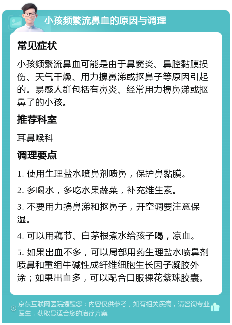 小孩频繁流鼻血的原因与调理 常见症状 小孩频繁流鼻血可能是由于鼻窦炎、鼻腔黏膜损伤、天气干燥、用力擤鼻涕或抠鼻子等原因引起的。易感人群包括有鼻炎、经常用力擤鼻涕或抠鼻子的小孩。 推荐科室 耳鼻喉科 调理要点 1. 使用生理盐水喷鼻剂喷鼻，保护鼻黏膜。 2. 多喝水，多吃水果蔬菜，补充维生素。 3. 不要用力擤鼻涕和抠鼻子，开空调要注意保湿。 4. 可以用藕节、白茅根煮水给孩子喝，凉血。 5. 如果出血不多，可以局部用药生理盐水喷鼻剂喷鼻和重组牛碱性成纤维细胞生长因子凝胶外涂；如果出血多，可以配合口服裸花紫珠胶囊。