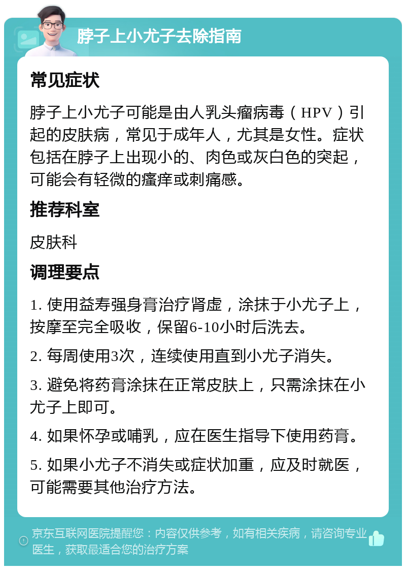 脖子上小尤子去除指南 常见症状 脖子上小尤子可能是由人乳头瘤病毒（HPV）引起的皮肤病，常见于成年人，尤其是女性。症状包括在脖子上出现小的、肉色或灰白色的突起，可能会有轻微的瘙痒或刺痛感。 推荐科室 皮肤科 调理要点 1. 使用益寿强身膏治疗肾虚，涂抹于小尤子上，按摩至完全吸收，保留6-10小时后洗去。 2. 每周使用3次，连续使用直到小尤子消失。 3. 避免将药膏涂抹在正常皮肤上，只需涂抹在小尤子上即可。 4. 如果怀孕或哺乳，应在医生指导下使用药膏。 5. 如果小尤子不消失或症状加重，应及时就医，可能需要其他治疗方法。