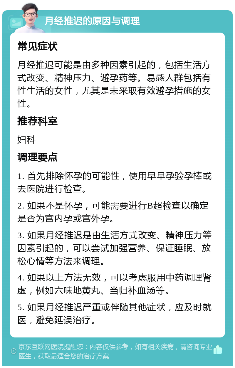 月经推迟的原因与调理 常见症状 月经推迟可能是由多种因素引起的，包括生活方式改变、精神压力、避孕药等。易感人群包括有性生活的女性，尤其是未采取有效避孕措施的女性。 推荐科室 妇科 调理要点 1. 首先排除怀孕的可能性，使用早早孕验孕棒或去医院进行检查。 2. 如果不是怀孕，可能需要进行B超检查以确定是否为宫内孕或宫外孕。 3. 如果月经推迟是由生活方式改变、精神压力等因素引起的，可以尝试加强营养、保证睡眠、放松心情等方法来调理。 4. 如果以上方法无效，可以考虑服用中药调理肾虚，例如六味地黄丸、当归补血汤等。 5. 如果月经推迟严重或伴随其他症状，应及时就医，避免延误治疗。