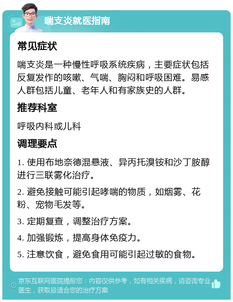 喘支炎就医指南 常见症状 喘支炎是一种慢性呼吸系统疾病，主要症状包括反复发作的咳嗽、气喘、胸闷和呼吸困难。易感人群包括儿童、老年人和有家族史的人群。 推荐科室 呼吸内科或儿科 调理要点 1. 使用布地奈德混悬液、异丙托溴铵和沙丁胺醇进行三联雾化治疗。 2. 避免接触可能引起哮喘的物质，如烟雾、花粉、宠物毛发等。 3. 定期复查，调整治疗方案。 4. 加强锻炼，提高身体免疫力。 5. 注意饮食，避免食用可能引起过敏的食物。