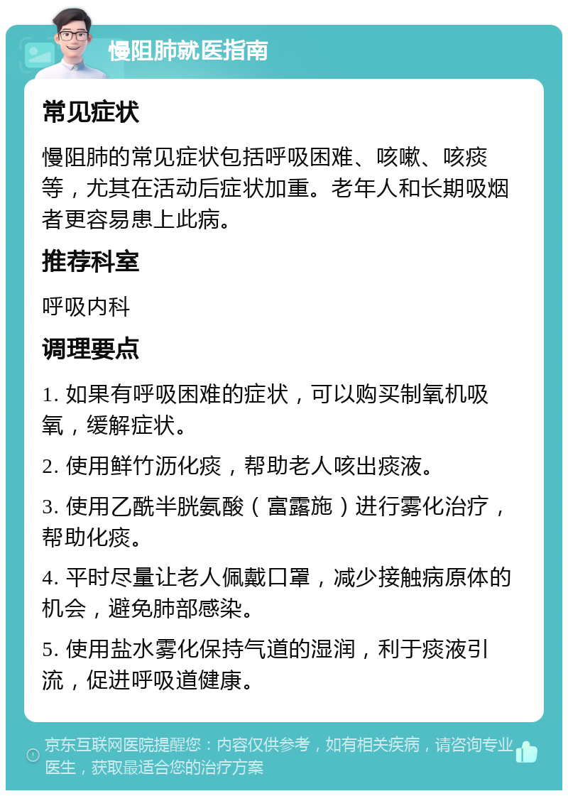 慢阻肺就医指南 常见症状 慢阻肺的常见症状包括呼吸困难、咳嗽、咳痰等，尤其在活动后症状加重。老年人和长期吸烟者更容易患上此病。 推荐科室 呼吸内科 调理要点 1. 如果有呼吸困难的症状，可以购买制氧机吸氧，缓解症状。 2. 使用鲜竹沥化痰，帮助老人咳出痰液。 3. 使用乙酰半胱氨酸（富露施）进行雾化治疗，帮助化痰。 4. 平时尽量让老人佩戴口罩，减少接触病原体的机会，避免肺部感染。 5. 使用盐水雾化保持气道的湿润，利于痰液引流，促进呼吸道健康。