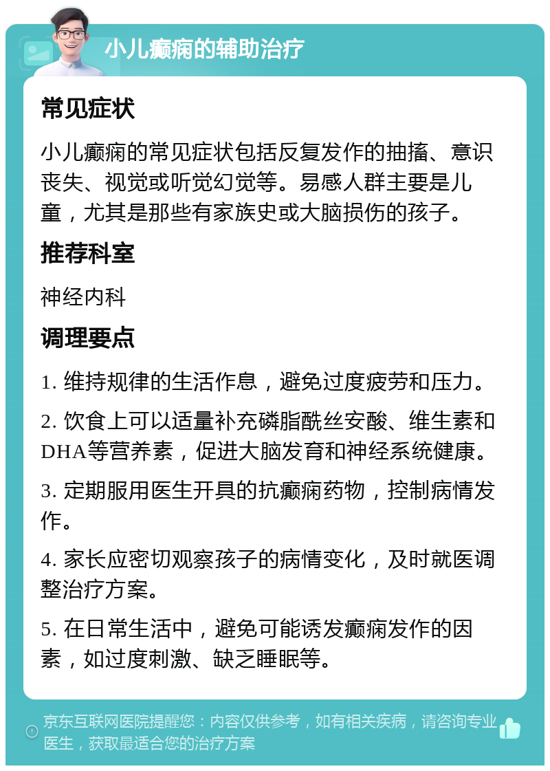 小儿癫痫的辅助治疗 常见症状 小儿癫痫的常见症状包括反复发作的抽搐、意识丧失、视觉或听觉幻觉等。易感人群主要是儿童，尤其是那些有家族史或大脑损伤的孩子。 推荐科室 神经内科 调理要点 1. 维持规律的生活作息，避免过度疲劳和压力。 2. 饮食上可以适量补充磷脂酰丝安酸、维生素和DHA等营养素，促进大脑发育和神经系统健康。 3. 定期服用医生开具的抗癫痫药物，控制病情发作。 4. 家长应密切观察孩子的病情变化，及时就医调整治疗方案。 5. 在日常生活中，避免可能诱发癫痫发作的因素，如过度刺激、缺乏睡眠等。