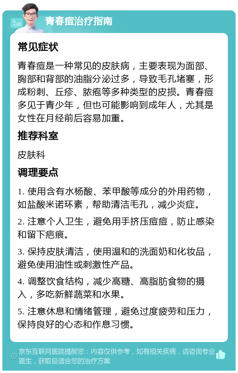 青春痘治疗指南 常见症状 青春痘是一种常见的皮肤病，主要表现为面部、胸部和背部的油脂分泌过多，导致毛孔堵塞，形成粉刺、丘疹、脓疱等多种类型的皮损。青春痘多见于青少年，但也可能影响到成年人，尤其是女性在月经前后容易加重。 推荐科室 皮肤科 调理要点 1. 使用含有水杨酸、苯甲酸等成分的外用药物，如盐酸米诺环素，帮助清洁毛孔，减少炎症。 2. 注意个人卫生，避免用手挤压痘痘，防止感染和留下疤痕。 3. 保持皮肤清洁，使用温和的洗面奶和化妆品，避免使用油性或刺激性产品。 4. 调整饮食结构，减少高糖、高脂肪食物的摄入，多吃新鲜蔬菜和水果。 5. 注意休息和情绪管理，避免过度疲劳和压力，保持良好的心态和作息习惯。