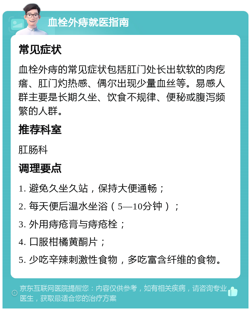 血栓外痔就医指南 常见症状 血栓外痔的常见症状包括肛门处长出软软的肉疙瘩、肛门灼热感、偶尔出现少量血丝等。易感人群主要是长期久坐、饮食不规律、便秘或腹泻频繁的人群。 推荐科室 肛肠科 调理要点 1. 避免久坐久站，保持大便通畅； 2. 每天便后温水坐浴（5—10分钟）； 3. 外用痔疮膏与痔疮栓； 4. 口服柑橘黄酮片； 5. 少吃辛辣刺激性食物，多吃富含纤维的食物。