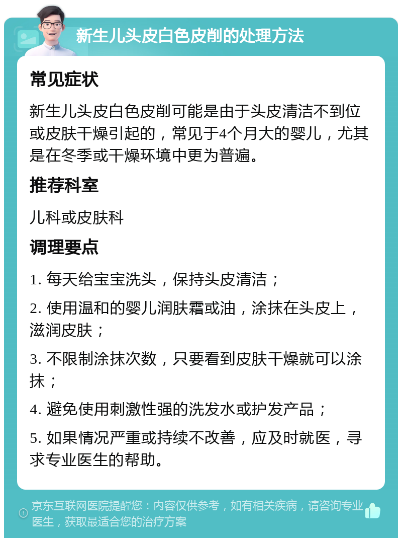 新生儿头皮白色皮削的处理方法 常见症状 新生儿头皮白色皮削可能是由于头皮清洁不到位或皮肤干燥引起的，常见于4个月大的婴儿，尤其是在冬季或干燥环境中更为普遍。 推荐科室 儿科或皮肤科 调理要点 1. 每天给宝宝洗头，保持头皮清洁； 2. 使用温和的婴儿润肤霜或油，涂抹在头皮上，滋润皮肤； 3. 不限制涂抹次数，只要看到皮肤干燥就可以涂抹； 4. 避免使用刺激性强的洗发水或护发产品； 5. 如果情况严重或持续不改善，应及时就医，寻求专业医生的帮助。