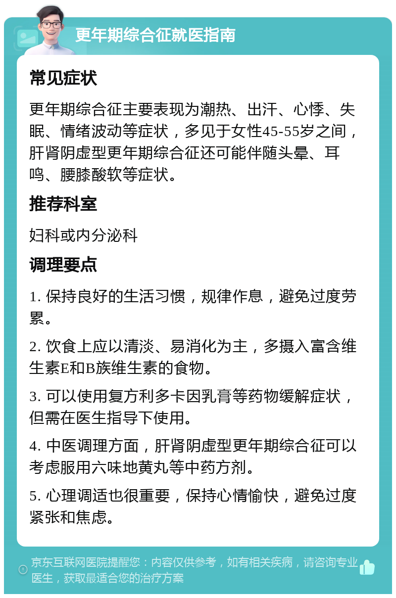 更年期综合征就医指南 常见症状 更年期综合征主要表现为潮热、出汗、心悸、失眠、情绪波动等症状，多见于女性45-55岁之间，肝肾阴虚型更年期综合征还可能伴随头晕、耳鸣、腰膝酸软等症状。 推荐科室 妇科或内分泌科 调理要点 1. 保持良好的生活习惯，规律作息，避免过度劳累。 2. 饮食上应以清淡、易消化为主，多摄入富含维生素E和B族维生素的食物。 3. 可以使用复方利多卡因乳膏等药物缓解症状，但需在医生指导下使用。 4. 中医调理方面，肝肾阴虚型更年期综合征可以考虑服用六味地黄丸等中药方剂。 5. 心理调适也很重要，保持心情愉快，避免过度紧张和焦虑。