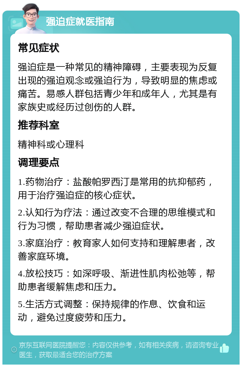 强迫症就医指南 常见症状 强迫症是一种常见的精神障碍，主要表现为反复出现的强迫观念或强迫行为，导致明显的焦虑或痛苦。易感人群包括青少年和成年人，尤其是有家族史或经历过创伤的人群。 推荐科室 精神科或心理科 调理要点 1.药物治疗：盐酸帕罗西汀是常用的抗抑郁药，用于治疗强迫症的核心症状。 2.认知行为疗法：通过改变不合理的思维模式和行为习惯，帮助患者减少强迫症状。 3.家庭治疗：教育家人如何支持和理解患者，改善家庭环境。 4.放松技巧：如深呼吸、渐进性肌肉松弛等，帮助患者缓解焦虑和压力。 5.生活方式调整：保持规律的作息、饮食和运动，避免过度疲劳和压力。