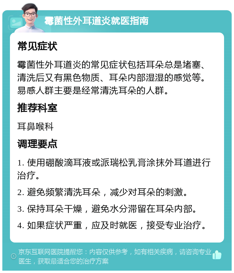 霉菌性外耳道炎就医指南 常见症状 霉菌性外耳道炎的常见症状包括耳朵总是堵塞、清洗后又有黑色物质、耳朵内部湿湿的感觉等。易感人群主要是经常清洗耳朵的人群。 推荐科室 耳鼻喉科 调理要点 1. 使用硼酸滴耳液或派瑞松乳膏涂抹外耳道进行治疗。 2. 避免频繁清洗耳朵，减少对耳朵的刺激。 3. 保持耳朵干燥，避免水分滞留在耳朵内部。 4. 如果症状严重，应及时就医，接受专业治疗。