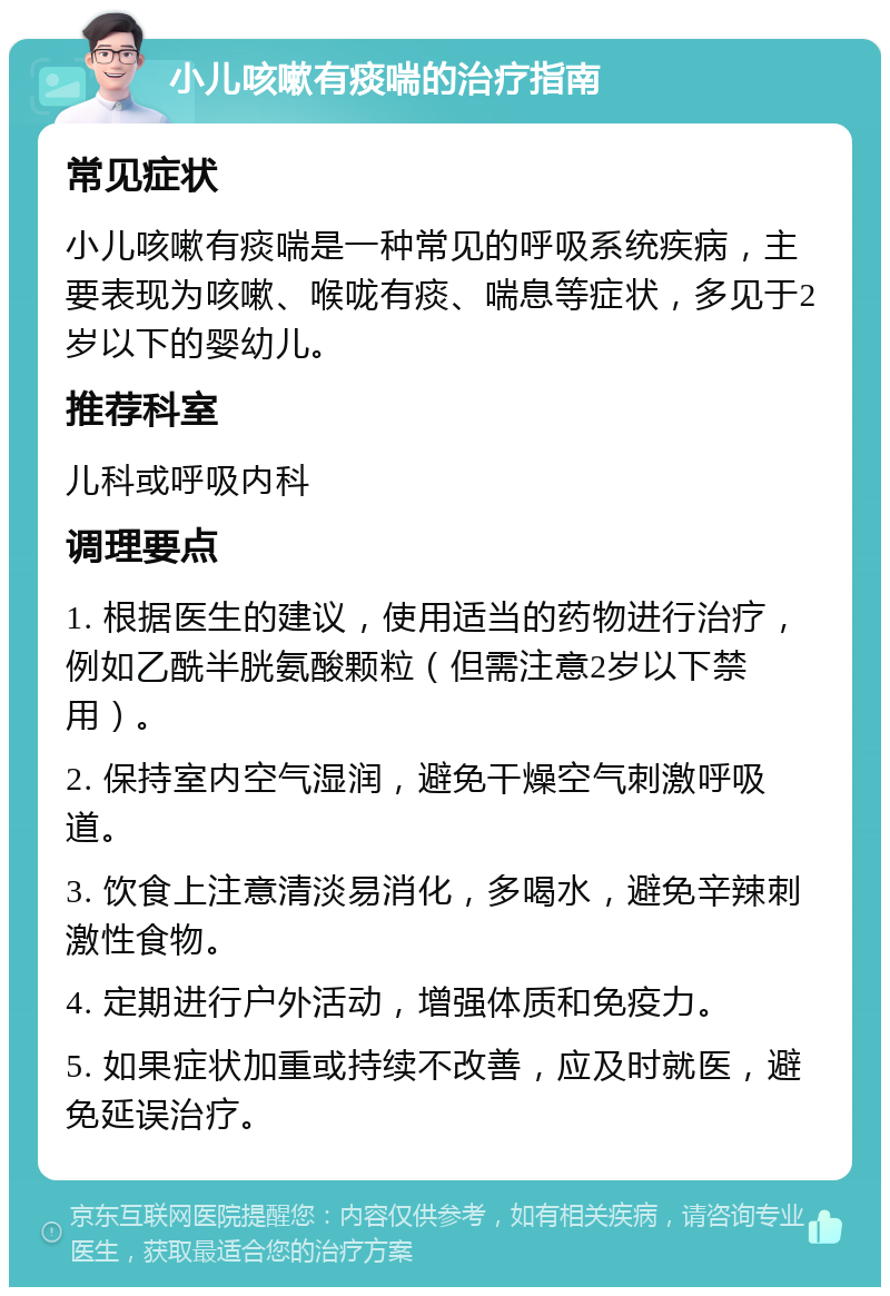 小儿咳嗽有痰喘的治疗指南 常见症状 小儿咳嗽有痰喘是一种常见的呼吸系统疾病，主要表现为咳嗽、喉咙有痰、喘息等症状，多见于2岁以下的婴幼儿。 推荐科室 儿科或呼吸内科 调理要点 1. 根据医生的建议，使用适当的药物进行治疗，例如乙酰半胱氨酸颗粒（但需注意2岁以下禁用）。 2. 保持室内空气湿润，避免干燥空气刺激呼吸道。 3. 饮食上注意清淡易消化，多喝水，避免辛辣刺激性食物。 4. 定期进行户外活动，增强体质和免疫力。 5. 如果症状加重或持续不改善，应及时就医，避免延误治疗。