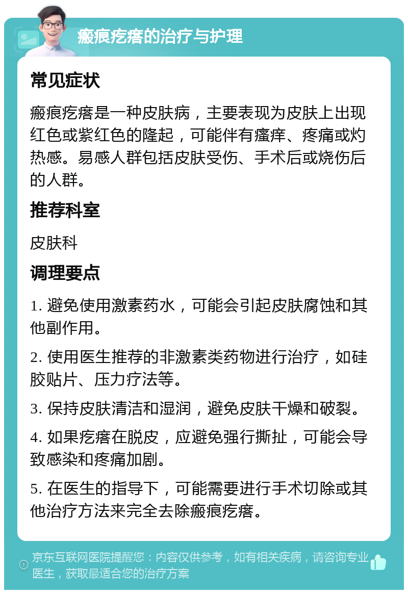 瘢痕疙瘩的治疗与护理 常见症状 瘢痕疙瘩是一种皮肤病，主要表现为皮肤上出现红色或紫红色的隆起，可能伴有瘙痒、疼痛或灼热感。易感人群包括皮肤受伤、手术后或烧伤后的人群。 推荐科室 皮肤科 调理要点 1. 避免使用激素药水，可能会引起皮肤腐蚀和其他副作用。 2. 使用医生推荐的非激素类药物进行治疗，如硅胶贴片、压力疗法等。 3. 保持皮肤清洁和湿润，避免皮肤干燥和破裂。 4. 如果疙瘩在脱皮，应避免强行撕扯，可能会导致感染和疼痛加剧。 5. 在医生的指导下，可能需要进行手术切除或其他治疗方法来完全去除瘢痕疙瘩。