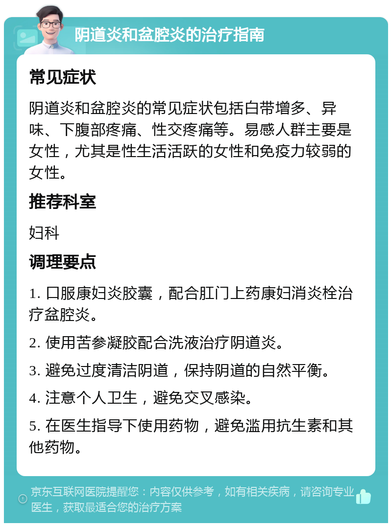 阴道炎和盆腔炎的治疗指南 常见症状 阴道炎和盆腔炎的常见症状包括白带增多、异味、下腹部疼痛、性交疼痛等。易感人群主要是女性，尤其是性生活活跃的女性和免疫力较弱的女性。 推荐科室 妇科 调理要点 1. 口服康妇炎胶囊，配合肛门上药康妇消炎栓治疗盆腔炎。 2. 使用苦参凝胶配合洗液治疗阴道炎。 3. 避免过度清洁阴道，保持阴道的自然平衡。 4. 注意个人卫生，避免交叉感染。 5. 在医生指导下使用药物，避免滥用抗生素和其他药物。