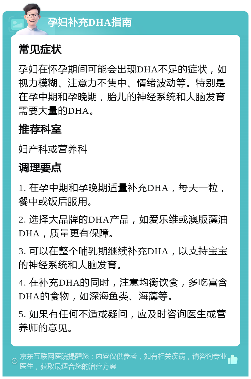 孕妇补充DHA指南 常见症状 孕妇在怀孕期间可能会出现DHA不足的症状，如视力模糊、注意力不集中、情绪波动等。特别是在孕中期和孕晚期，胎儿的神经系统和大脑发育需要大量的DHA。 推荐科室 妇产科或营养科 调理要点 1. 在孕中期和孕晚期适量补充DHA，每天一粒，餐中或饭后服用。 2. 选择大品牌的DHA产品，如爱乐维或澳版藻油DHA，质量更有保障。 3. 可以在整个哺乳期继续补充DHA，以支持宝宝的神经系统和大脑发育。 4. 在补充DHA的同时，注意均衡饮食，多吃富含DHA的食物，如深海鱼类、海藻等。 5. 如果有任何不适或疑问，应及时咨询医生或营养师的意见。