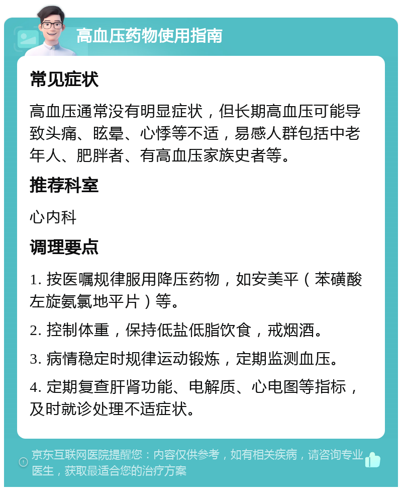 高血压药物使用指南 常见症状 高血压通常没有明显症状，但长期高血压可能导致头痛、眩晕、心悸等不适，易感人群包括中老年人、肥胖者、有高血压家族史者等。 推荐科室 心内科 调理要点 1. 按医嘱规律服用降压药物，如安美平（苯磺酸左旋氨氯地平片）等。 2. 控制体重，保持低盐低脂饮食，戒烟酒。 3. 病情稳定时规律运动锻炼，定期监测血压。 4. 定期复查肝肾功能、电解质、心电图等指标，及时就诊处理不适症状。