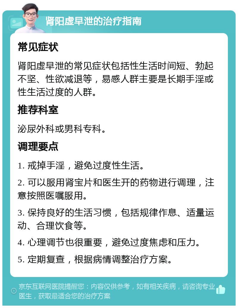 肾阳虚早泄的治疗指南 常见症状 肾阳虚早泄的常见症状包括性生活时间短、勃起不坚、性欲减退等，易感人群主要是长期手淫或性生活过度的人群。 推荐科室 泌尿外科或男科专科。 调理要点 1. 戒掉手淫，避免过度性生活。 2. 可以服用肾宝片和医生开的药物进行调理，注意按照医嘱服用。 3. 保持良好的生活习惯，包括规律作息、适量运动、合理饮食等。 4. 心理调节也很重要，避免过度焦虑和压力。 5. 定期复查，根据病情调整治疗方案。