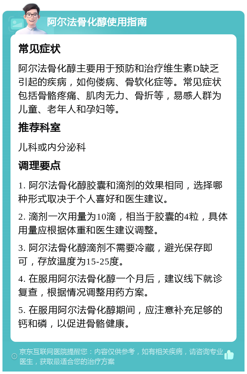 阿尔法骨化醇使用指南 常见症状 阿尔法骨化醇主要用于预防和治疗维生素D缺乏引起的疾病，如佝偻病、骨软化症等。常见症状包括骨骼疼痛、肌肉无力、骨折等，易感人群为儿童、老年人和孕妇等。 推荐科室 儿科或内分泌科 调理要点 1. 阿尔法骨化醇胶囊和滴剂的效果相同，选择哪种形式取决于个人喜好和医生建议。 2. 滴剂一次用量为10滴，相当于胶囊的4粒，具体用量应根据体重和医生建议调整。 3. 阿尔法骨化醇滴剂不需要冷藏，避光保存即可，存放温度为15-25度。 4. 在服用阿尔法骨化醇一个月后，建议线下就诊复查，根据情况调整用药方案。 5. 在服用阿尔法骨化醇期间，应注意补充足够的钙和磷，以促进骨骼健康。