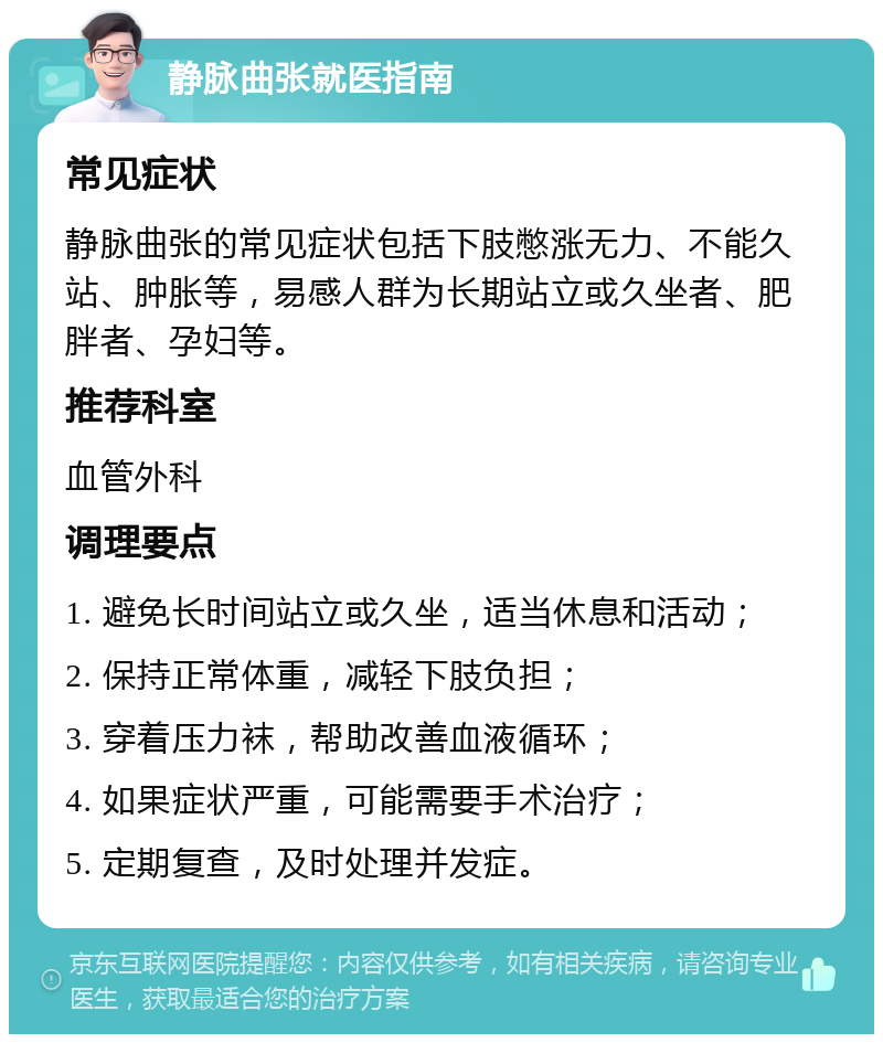 静脉曲张就医指南 常见症状 静脉曲张的常见症状包括下肢憋涨无力、不能久站、肿胀等，易感人群为长期站立或久坐者、肥胖者、孕妇等。 推荐科室 血管外科 调理要点 1. 避免长时间站立或久坐，适当休息和活动； 2. 保持正常体重，减轻下肢负担； 3. 穿着压力袜，帮助改善血液循环； 4. 如果症状严重，可能需要手术治疗； 5. 定期复查，及时处理并发症。