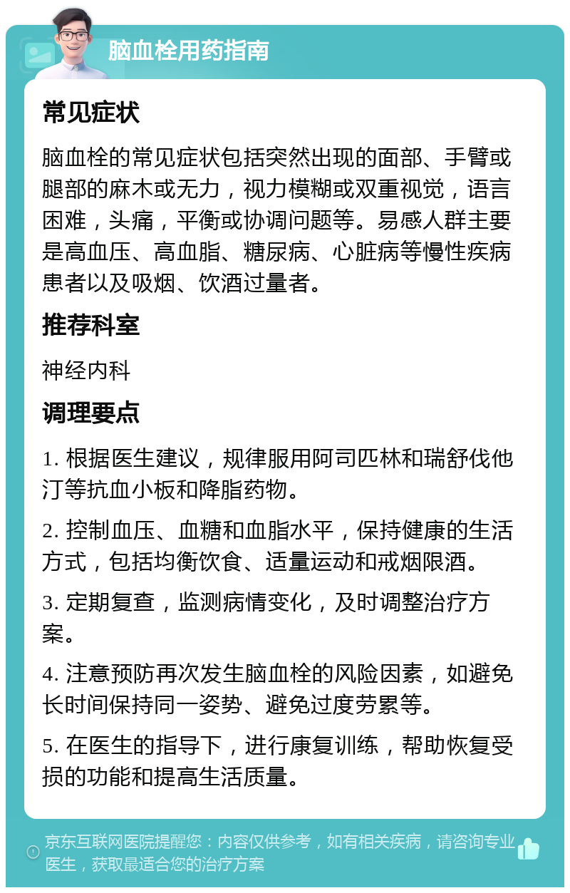 脑血栓用药指南 常见症状 脑血栓的常见症状包括突然出现的面部、手臂或腿部的麻木或无力，视力模糊或双重视觉，语言困难，头痛，平衡或协调问题等。易感人群主要是高血压、高血脂、糖尿病、心脏病等慢性疾病患者以及吸烟、饮酒过量者。 推荐科室 神经内科 调理要点 1. 根据医生建议，规律服用阿司匹林和瑞舒伐他汀等抗血小板和降脂药物。 2. 控制血压、血糖和血脂水平，保持健康的生活方式，包括均衡饮食、适量运动和戒烟限酒。 3. 定期复查，监测病情变化，及时调整治疗方案。 4. 注意预防再次发生脑血栓的风险因素，如避免长时间保持同一姿势、避免过度劳累等。 5. 在医生的指导下，进行康复训练，帮助恢复受损的功能和提高生活质量。