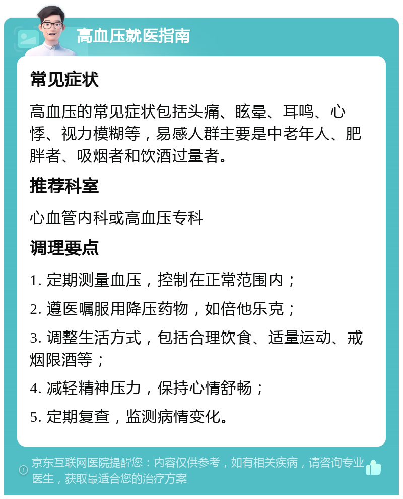 高血压就医指南 常见症状 高血压的常见症状包括头痛、眩晕、耳鸣、心悸、视力模糊等，易感人群主要是中老年人、肥胖者、吸烟者和饮酒过量者。 推荐科室 心血管内科或高血压专科 调理要点 1. 定期测量血压，控制在正常范围内； 2. 遵医嘱服用降压药物，如倍他乐克； 3. 调整生活方式，包括合理饮食、适量运动、戒烟限酒等； 4. 减轻精神压力，保持心情舒畅； 5. 定期复查，监测病情变化。