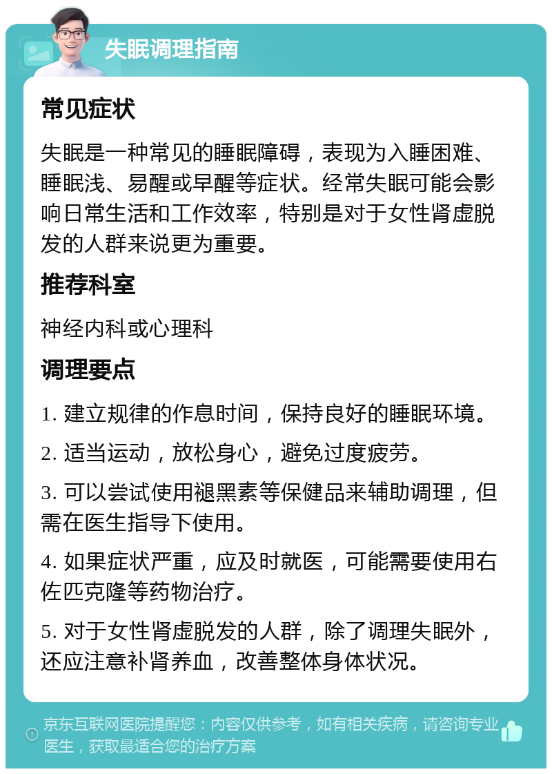 失眠调理指南 常见症状 失眠是一种常见的睡眠障碍，表现为入睡困难、睡眠浅、易醒或早醒等症状。经常失眠可能会影响日常生活和工作效率，特别是对于女性肾虚脱发的人群来说更为重要。 推荐科室 神经内科或心理科 调理要点 1. 建立规律的作息时间，保持良好的睡眠环境。 2. 适当运动，放松身心，避免过度疲劳。 3. 可以尝试使用褪黑素等保健品来辅助调理，但需在医生指导下使用。 4. 如果症状严重，应及时就医，可能需要使用右佐匹克隆等药物治疗。 5. 对于女性肾虚脱发的人群，除了调理失眠外，还应注意补肾养血，改善整体身体状况。