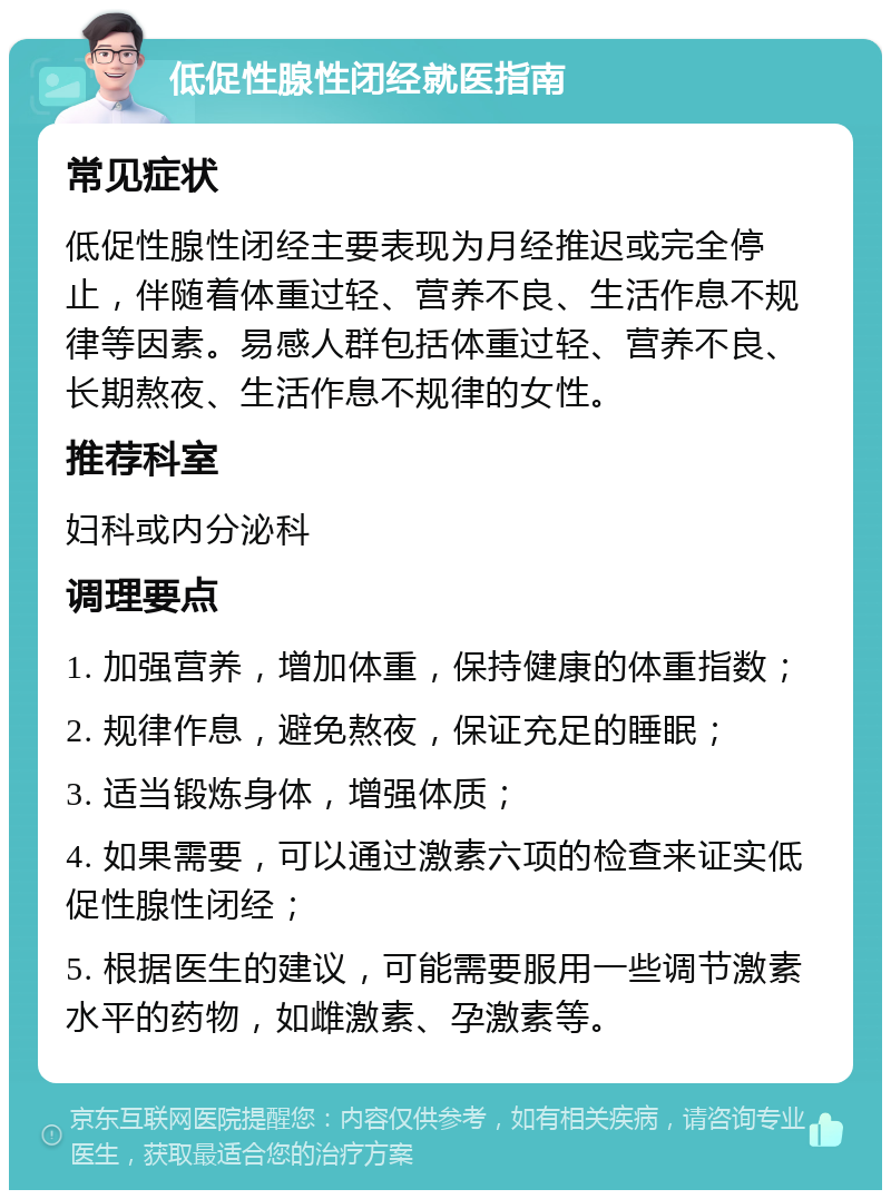 低促性腺性闭经就医指南 常见症状 低促性腺性闭经主要表现为月经推迟或完全停止，伴随着体重过轻、营养不良、生活作息不规律等因素。易感人群包括体重过轻、营养不良、长期熬夜、生活作息不规律的女性。 推荐科室 妇科或内分泌科 调理要点 1. 加强营养，增加体重，保持健康的体重指数； 2. 规律作息，避免熬夜，保证充足的睡眠； 3. 适当锻炼身体，增强体质； 4. 如果需要，可以通过激素六项的检查来证实低促性腺性闭经； 5. 根据医生的建议，可能需要服用一些调节激素水平的药物，如雌激素、孕激素等。