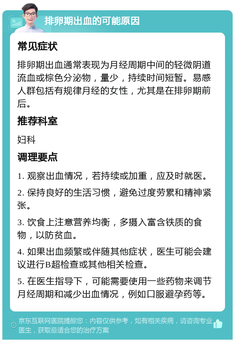 排卵期出血的可能原因 常见症状 排卵期出血通常表现为月经周期中间的轻微阴道流血或棕色分泌物，量少，持续时间短暂。易感人群包括有规律月经的女性，尤其是在排卵期前后。 推荐科室 妇科 调理要点 1. 观察出血情况，若持续或加重，应及时就医。 2. 保持良好的生活习惯，避免过度劳累和精神紧张。 3. 饮食上注意营养均衡，多摄入富含铁质的食物，以防贫血。 4. 如果出血频繁或伴随其他症状，医生可能会建议进行B超检查或其他相关检查。 5. 在医生指导下，可能需要使用一些药物来调节月经周期和减少出血情况，例如口服避孕药等。