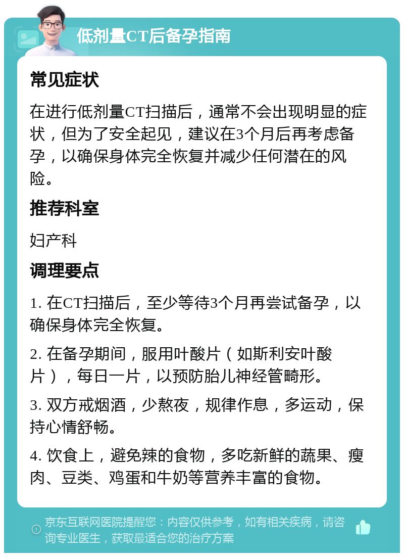 低剂量CT后备孕指南 常见症状 在进行低剂量CT扫描后，通常不会出现明显的症状，但为了安全起见，建议在3个月后再考虑备孕，以确保身体完全恢复并减少任何潜在的风险。 推荐科室 妇产科 调理要点 1. 在CT扫描后，至少等待3个月再尝试备孕，以确保身体完全恢复。 2. 在备孕期间，服用叶酸片（如斯利安叶酸片），每日一片，以预防胎儿神经管畸形。 3. 双方戒烟酒，少熬夜，规律作息，多运动，保持心情舒畅。 4. 饮食上，避免辣的食物，多吃新鲜的蔬果、瘦肉、豆类、鸡蛋和牛奶等营养丰富的食物。