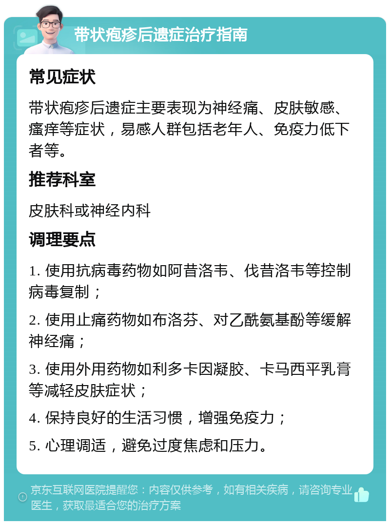 带状疱疹后遗症治疗指南 常见症状 带状疱疹后遗症主要表现为神经痛、皮肤敏感、瘙痒等症状，易感人群包括老年人、免疫力低下者等。 推荐科室 皮肤科或神经内科 调理要点 1. 使用抗病毒药物如阿昔洛韦、伐昔洛韦等控制病毒复制； 2. 使用止痛药物如布洛芬、对乙酰氨基酚等缓解神经痛； 3. 使用外用药物如利多卡因凝胶、卡马西平乳膏等减轻皮肤症状； 4. 保持良好的生活习惯，增强免疫力； 5. 心理调适，避免过度焦虑和压力。