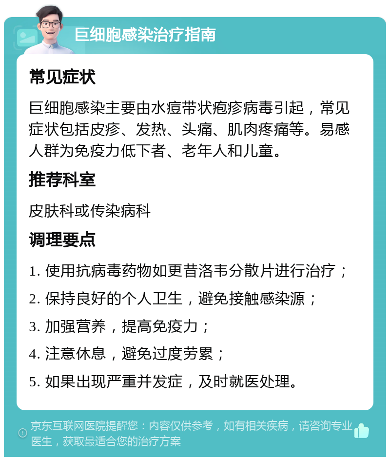 巨细胞感染治疗指南 常见症状 巨细胞感染主要由水痘带状疱疹病毒引起，常见症状包括皮疹、发热、头痛、肌肉疼痛等。易感人群为免疫力低下者、老年人和儿童。 推荐科室 皮肤科或传染病科 调理要点 1. 使用抗病毒药物如更昔洛韦分散片进行治疗； 2. 保持良好的个人卫生，避免接触感染源； 3. 加强营养，提高免疫力； 4. 注意休息，避免过度劳累； 5. 如果出现严重并发症，及时就医处理。