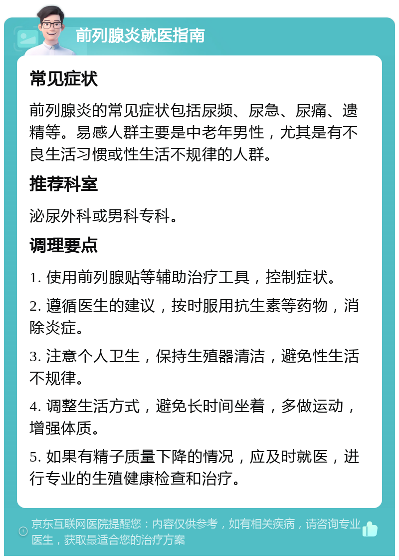 前列腺炎就医指南 常见症状 前列腺炎的常见症状包括尿频、尿急、尿痛、遗精等。易感人群主要是中老年男性，尤其是有不良生活习惯或性生活不规律的人群。 推荐科室 泌尿外科或男科专科。 调理要点 1. 使用前列腺贴等辅助治疗工具，控制症状。 2. 遵循医生的建议，按时服用抗生素等药物，消除炎症。 3. 注意个人卫生，保持生殖器清洁，避免性生活不规律。 4. 调整生活方式，避免长时间坐着，多做运动，增强体质。 5. 如果有精子质量下降的情况，应及时就医，进行专业的生殖健康检查和治疗。