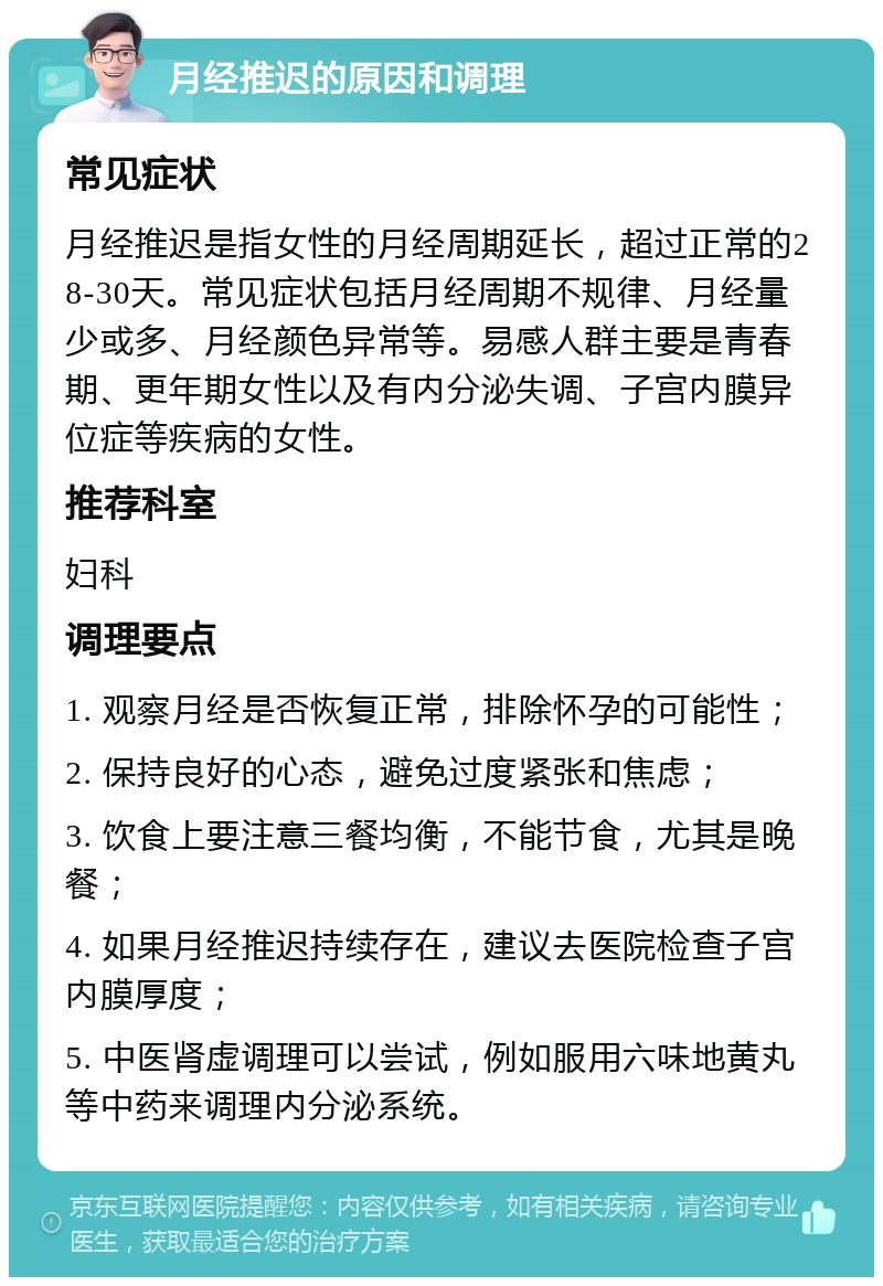 月经推迟的原因和调理 常见症状 月经推迟是指女性的月经周期延长，超过正常的28-30天。常见症状包括月经周期不规律、月经量少或多、月经颜色异常等。易感人群主要是青春期、更年期女性以及有内分泌失调、子宫内膜异位症等疾病的女性。 推荐科室 妇科 调理要点 1. 观察月经是否恢复正常，排除怀孕的可能性； 2. 保持良好的心态，避免过度紧张和焦虑； 3. 饮食上要注意三餐均衡，不能节食，尤其是晚餐； 4. 如果月经推迟持续存在，建议去医院检查子宫内膜厚度； 5. 中医肾虚调理可以尝试，例如服用六味地黄丸等中药来调理内分泌系统。