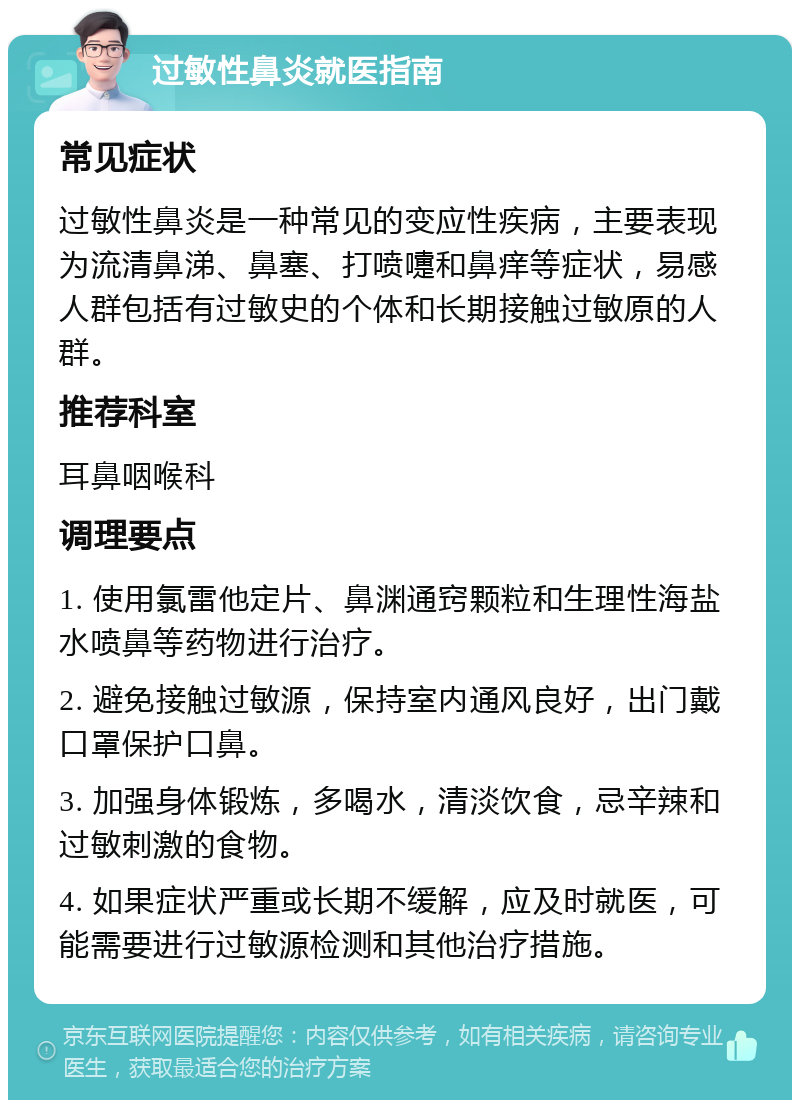 过敏性鼻炎就医指南 常见症状 过敏性鼻炎是一种常见的变应性疾病，主要表现为流清鼻涕、鼻塞、打喷嚏和鼻痒等症状，易感人群包括有过敏史的个体和长期接触过敏原的人群。 推荐科室 耳鼻咽喉科 调理要点 1. 使用氯雷他定片、鼻渊通窍颗粒和生理性海盐水喷鼻等药物进行治疗。 2. 避免接触过敏源，保持室内通风良好，出门戴口罩保护口鼻。 3. 加强身体锻炼，多喝水，清淡饮食，忌辛辣和过敏刺激的食物。 4. 如果症状严重或长期不缓解，应及时就医，可能需要进行过敏源检测和其他治疗措施。