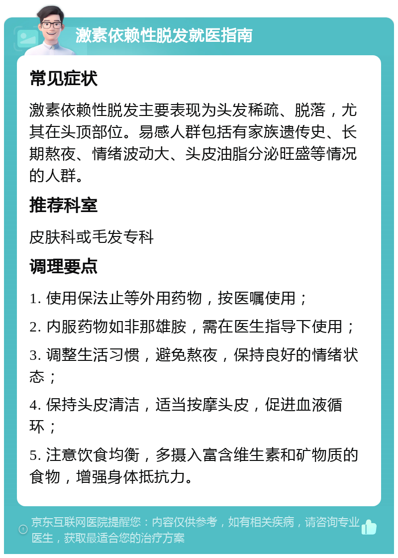 激素依赖性脱发就医指南 常见症状 激素依赖性脱发主要表现为头发稀疏、脱落，尤其在头顶部位。易感人群包括有家族遗传史、长期熬夜、情绪波动大、头皮油脂分泌旺盛等情况的人群。 推荐科室 皮肤科或毛发专科 调理要点 1. 使用保法止等外用药物，按医嘱使用； 2. 内服药物如非那雄胺，需在医生指导下使用； 3. 调整生活习惯，避免熬夜，保持良好的情绪状态； 4. 保持头皮清洁，适当按摩头皮，促进血液循环； 5. 注意饮食均衡，多摄入富含维生素和矿物质的食物，增强身体抵抗力。