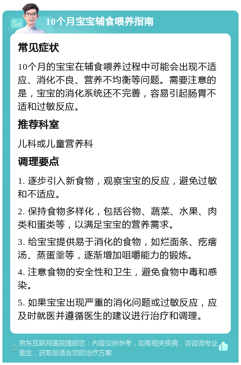 10个月宝宝辅食喂养指南 常见症状 10个月的宝宝在辅食喂养过程中可能会出现不适应、消化不良、营养不均衡等问题。需要注意的是，宝宝的消化系统还不完善，容易引起肠胃不适和过敏反应。 推荐科室 儿科或儿童营养科 调理要点 1. 逐步引入新食物，观察宝宝的反应，避免过敏和不适应。 2. 保持食物多样化，包括谷物、蔬菜、水果、肉类和蛋类等，以满足宝宝的营养需求。 3. 给宝宝提供易于消化的食物，如烂面条、疙瘩汤、蒸蛋羹等，逐渐增加咀嚼能力的锻炼。 4. 注意食物的安全性和卫生，避免食物中毒和感染。 5. 如果宝宝出现严重的消化问题或过敏反应，应及时就医并遵循医生的建议进行治疗和调理。