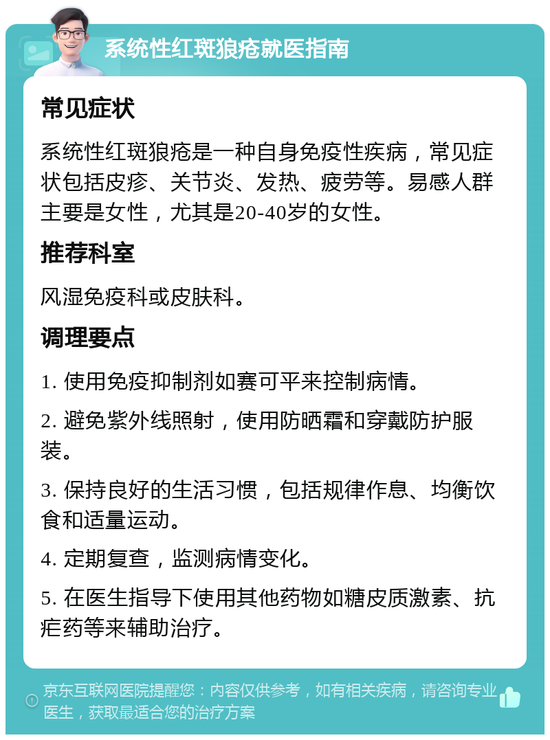 系统性红斑狼疮就医指南 常见症状 系统性红斑狼疮是一种自身免疫性疾病，常见症状包括皮疹、关节炎、发热、疲劳等。易感人群主要是女性，尤其是20-40岁的女性。 推荐科室 风湿免疫科或皮肤科。 调理要点 1. 使用免疫抑制剂如赛可平来控制病情。 2. 避免紫外线照射，使用防晒霜和穿戴防护服装。 3. 保持良好的生活习惯，包括规律作息、均衡饮食和适量运动。 4. 定期复查，监测病情变化。 5. 在医生指导下使用其他药物如糖皮质激素、抗疟药等来辅助治疗。