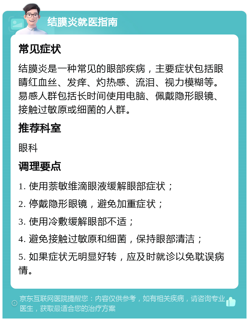 结膜炎就医指南 常见症状 结膜炎是一种常见的眼部疾病，主要症状包括眼睛红血丝、发痒、灼热感、流泪、视力模糊等。易感人群包括长时间使用电脑、佩戴隐形眼镜、接触过敏原或细菌的人群。 推荐科室 眼科 调理要点 1. 使用萘敏维滴眼液缓解眼部症状； 2. 停戴隐形眼镜，避免加重症状； 3. 使用冷敷缓解眼部不适； 4. 避免接触过敏原和细菌，保持眼部清洁； 5. 如果症状无明显好转，应及时就诊以免耽误病情。