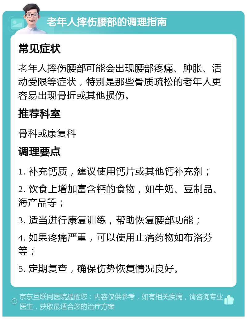 老年人摔伤腰部的调理指南 常见症状 老年人摔伤腰部可能会出现腰部疼痛、肿胀、活动受限等症状，特别是那些骨质疏松的老年人更容易出现骨折或其他损伤。 推荐科室 骨科或康复科 调理要点 1. 补充钙质，建议使用钙片或其他钙补充剂； 2. 饮食上增加富含钙的食物，如牛奶、豆制品、海产品等； 3. 适当进行康复训练，帮助恢复腰部功能； 4. 如果疼痛严重，可以使用止痛药物如布洛芬等； 5. 定期复查，确保伤势恢复情况良好。