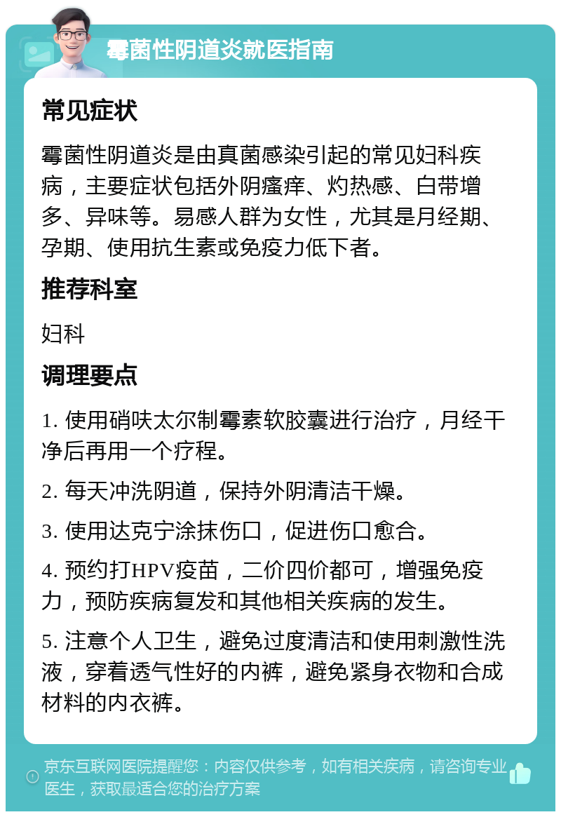 霉菌性阴道炎就医指南 常见症状 霉菌性阴道炎是由真菌感染引起的常见妇科疾病，主要症状包括外阴瘙痒、灼热感、白带增多、异味等。易感人群为女性，尤其是月经期、孕期、使用抗生素或免疫力低下者。 推荐科室 妇科 调理要点 1. 使用硝呋太尔制霉素软胶囊进行治疗，月经干净后再用一个疗程。 2. 每天冲洗阴道，保持外阴清洁干燥。 3. 使用达克宁涂抹伤口，促进伤口愈合。 4. 预约打HPV疫苗，二价四价都可，增强免疫力，预防疾病复发和其他相关疾病的发生。 5. 注意个人卫生，避免过度清洁和使用刺激性洗液，穿着透气性好的内裤，避免紧身衣物和合成材料的内衣裤。