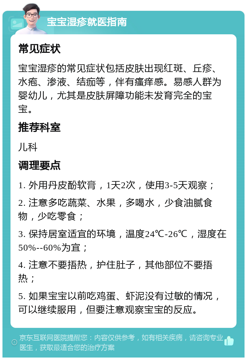 宝宝湿疹就医指南 常见症状 宝宝湿疹的常见症状包括皮肤出现红斑、丘疹、水疱、渗液、结痂等，伴有瘙痒感。易感人群为婴幼儿，尤其是皮肤屏障功能未发育完全的宝宝。 推荐科室 儿科 调理要点 1. 外用丹皮酚软膏，1天2次，使用3-5天观察； 2. 注意多吃蔬菜、水果，多喝水，少食油腻食物，少吃零食； 3. 保持居室适宜的环境，温度24℃-26℃，湿度在50%--60%为宜； 4. 注意不要捂热，护住肚子，其他部位不要捂热； 5. 如果宝宝以前吃鸡蛋、虾泥没有过敏的情况，可以继续服用，但要注意观察宝宝的反应。